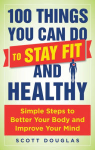 Title: 100 Things You Can Do to Stay Fit and Healthy: Simple Steps to Better Your Body and Improve Your Mind, Author: Scott Douglas