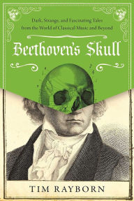 Title: Beethoven's Skull: Dark, Strange, and Fascinating Tales from the World of Classical Music and Beyond, Author: Tim Rayborn
