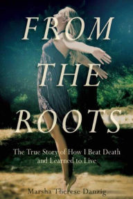 Title: From the Roots: The True Story of How I Beat Death and Learned to Live, Author: Marsha Therese Danzig