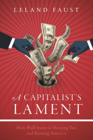 Title: A Capitalist's Lament: How Wall Street Is Fleecing You and Ruining America, Author: Leland Faust