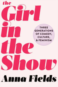 Title: The Girl in the Show: Three Generations of Comedy, Culture, and Feminism, Author: Anna Fields