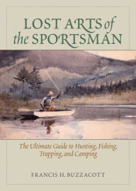 Title: Lost Arts of the Sportsman: The Ultimate Guide to Hunting, Fishing, Trapping, and Camping, Author: Francis Henry Buzzacott