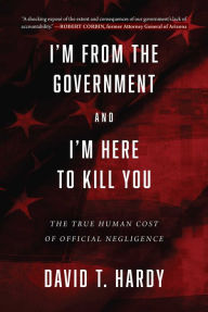 Title: I'm from the Government and I'm Here to Kill You: The True Human Cost of Official Negligence, Author: David T. Hardy