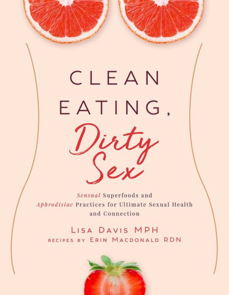 Clean Eating, Dirty Sex: Sensual Superfoods and Aphrodisiac Practices for Ultimate Sexual Health Connection