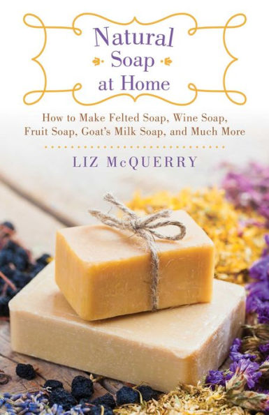 Natural Soap at Home: How to Make Felted Soap, Wine Soap, Fruit Soap, Goat's Milk Soap, and Much More