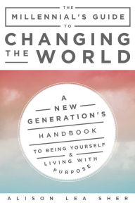 Title: The Millennial's Guide to Changing the World: A New Generation's Handbook to Being Yourself and Living with Purpose, Author: Alison Lea Sher