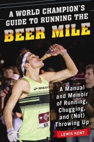 Title: A World Champion's Guide to Running the Beer Mile: A Manual and Memoir of Running, Chugging, and (Not) Throwing Up, Author: Lewis Kent