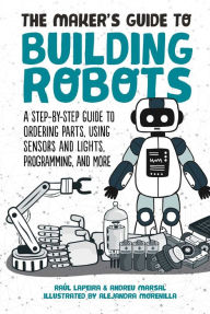 Title: The Maker's Guide to Building Robots: A Step-by-Step Guide to Ordering Parts, Using Sensors and Lights, Programming, and More, Author: Raúl Laperia