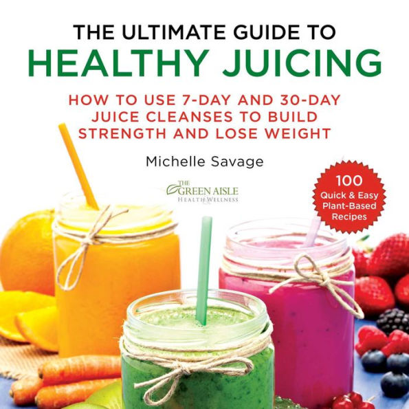 The Ultimate Guide to Healthy Juicing: How Use 7-Day and 30-Day Juice Cleanses Build Strength Lose Weight