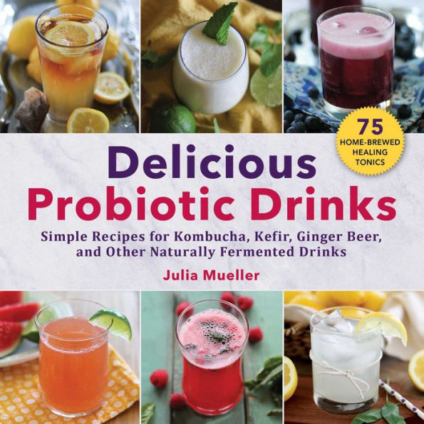 Delicious Probiotic Drinks: Simple Recipes for Kombucha, Kefir, Ginger Beer, and Other Naturally Fermented Drinks