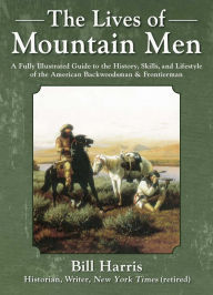 Title: The Lives of Mountain Men: A Fully Illustrated Guide to the History, Skills, and Lifestyle of the American Backwoodsmen and Frontiersmen, Author: Bill Harris