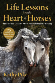 Title: Life Lessons from the Heart of Horses: How Horses Teach Us About Relationships and Healing, Author: Kathy Pike
