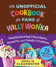 An Unofficial Cookbook for Fans of Willy Wonka: Mouthwatering Chocolates, Desserts, and Candy Creations-75 Scrumptious Recipes!