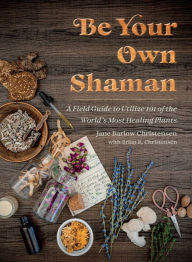 Title: Be Your Own Shaman: A Field Guide to Utilize 101 of the World's Most Healing Plants, Author: Jane Barlow Christensen