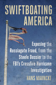 Title: Swiftboating America: Exposing the Russiagate Fraud, from the Steele Dossier to the FBI's Crossfire Hurricane Investigation, Author: Hans Mahncke