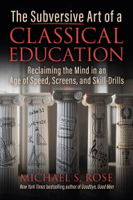 The Subversive Art of a Classical Education: Reclaiming the Mind in an Age of Speed, Screens, and Skill-Drills