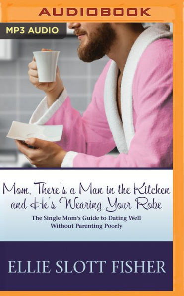 Mom, There's a Man in the Kitchen and He's Wearing Your Robe: The Single Mom's Guide to Dating Well Without Parenting Poorly