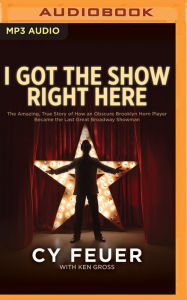 Title: I Got the Show Right Here: The Amazing, True Story of How an Obscure Brooklyn Horn Player Became the Last Great Broadway Showman, Author: Cy Feuer