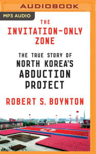 Title: The Invitation-Only Zone: The True Story of North Korea's Abduction Project, Author: Robert S. Boynton