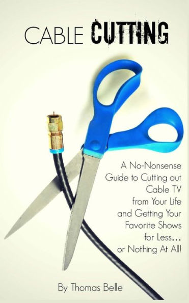 Cable Cutting: A No-Nonsense Guide to Cutting out TV from Your Life and Getting Favorite Shows for Less...or Nothing At All!