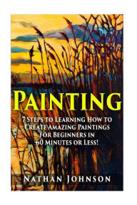 Title: Painting: 7 Steps to Learning how to Master Painting for Beginners in 60 Minutes or Less!, Author: Nathan Johnson