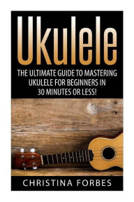 Title: Ukulele: The Ultimate Guide to Mastering Ukulele for Beginners in 30 Minutes or Less!, Author: Christina Forbes