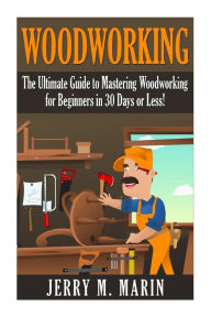 Title: Woodworking: The Ultimate Guide to Mastering Woodworking for Beginners in 30 Days or Less!, Author: Jerry Marin