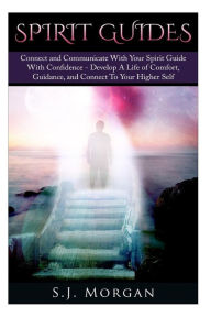 Title: Spirit Guides: Connect and Communicate With Your Spirit With Confidence - Develop A Life Of Comfort, Guidance, And Connect To Your Higher Self, Author: S J Morgan