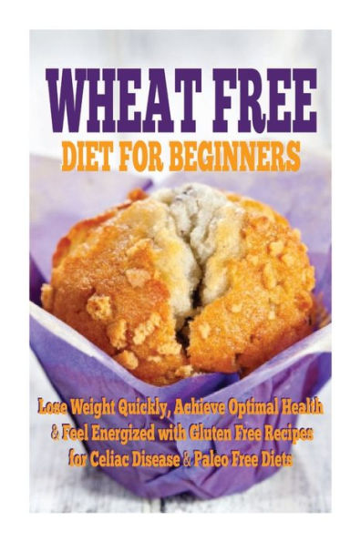 Wheat Free Diet For Beginners: Lose Weight Quickly, Achieve Optimal Health & Feel Energized with Gluten Free Recipes for Celiac Disease, & Paleo Diets