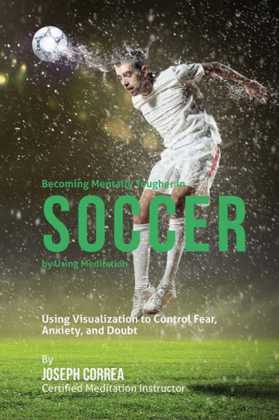 Becoming Mentally Tougher In Soccer by Using Meditation: Using Visualization to Control Fear, Anxiety, and Doubt