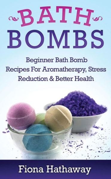 Bath Bombs: Beginner Bath Bomb Recipes For Aromatherapy, Stress Teduction & Better Health