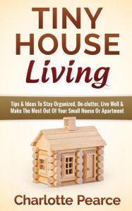 Title: Tiny House Living: Tips & Ideas To Stay Organized, De-clutter, Live Well & Make The Most Out Of Your Small House Or Apartment, Author: Charlotte Pearce