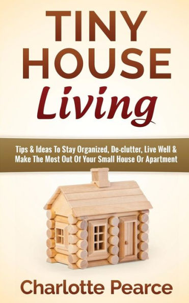 Tiny House Living: Tips & Ideas To Stay Organized, De-clutter, Live Well Make The Most Out Of Your Small Or Apartment