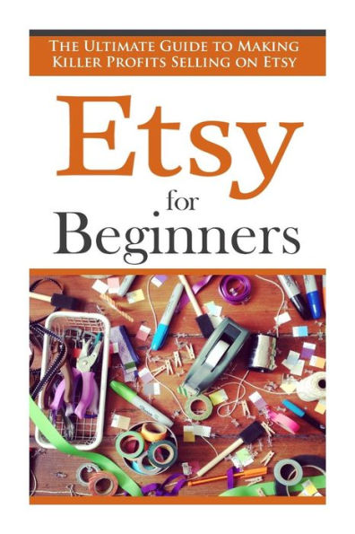 Etsy for Beginners: The Ultimate Guide to Earning Killer Profits Selling on Etsy!