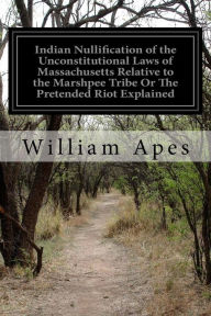 Title: Indian Nullification of the Unconstitutional Laws of Massachusetts Relative to the Marshpee Tribe Or The Pretended Riot Explained, Author: William Apes