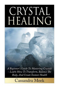 Title: Crystal Healing: A Beginner's Guide To Mastering Crystals: Learn How To Transform, Balance The Body, And Create Instant Health, Author: Cassandra Meek