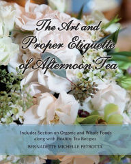 Title: The Art and Proper Etiquette of Afternoon Tea: Includes Section on Organic and Whole Foods along with Healthy Tea Recipes, Author: Bernadette Michelle Petrotta