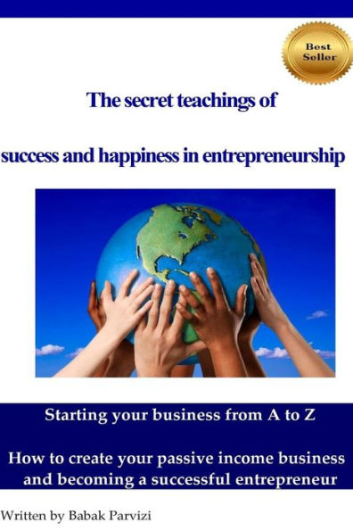 The secret teachings of succes and happiness in entrepreneurship: Starting your business from A to Z, How to create your passive income business and becoming a successful entrepreneur