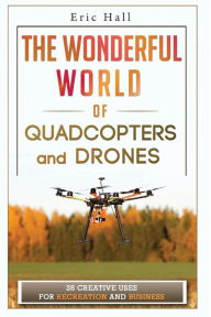 Title: The Wonderful World of Quadcopters and Drones: 28 Creative Uses for Recreation and Business, Author: Eric Hall