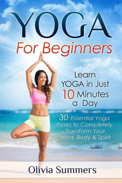 Yoga For Beginners: Learn Yoga in Just 10 Minutes a Day- 30 Essential Yoga Poses to Completely Transform Your Mind, Body & Spirit