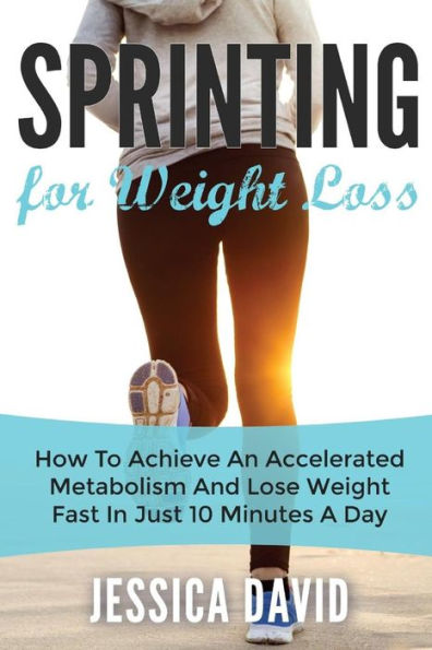 Sprinting For Weight Loss: How To Achieve An Accelerated Metabolism And Lose Weight Fast In Just 10 Minutes A Day