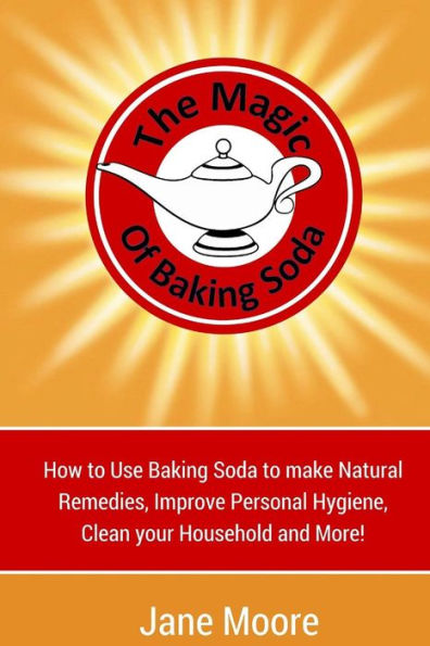 The Magic of Baking Soda: How to Use Baking Soda to make Natural Remedies, Improve Personal Hygiene, Clean your Household and More!