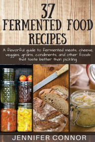 Title: 37 Fermented Food Recipes: A flavorful guide to fermented meats, cheese, veggies, grains, condiments, and other foods that taste better than pickling., Author: Jennifer Connor