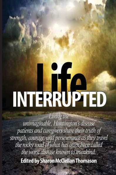 Life Interrupted: Living the unimaginable, Huntington's disease patients and caregivers share their truth of strength, courage, and perseverance as they travel the rocky road of what has been called the worst disease known to mankind.