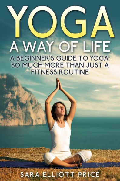 Yoga: a Way of Life: Beginner's Guide to Yoga as Much More Than Just Fitness Routine