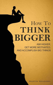 Title: How to Think Bigger: Aim Higher, Get More Motivated, and Accomplish Big Things, Author: Martin Meadows