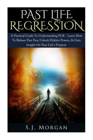 Title: Past Life Regression: A Practical Guide To Understanding PLR - Learn How To Release Past Fear, Unlock Hidden Powers, & Gain Insight On Your Life's Purpose., Author: S J Morgan