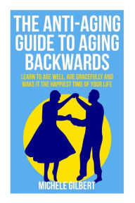 Title: The Anti-Aging Guide To Aging Backwards: Learn To Age Well, Age Gracefully And Make It The Happiest Time Of Your Life, Author: Michele Gilbert