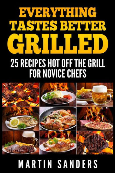 Everything Tastes Better Grilled: 25 Recipes Hot off the Grill for Novice Chefs
