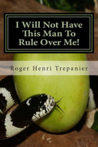 Title: I Will Not Have This Man To Rule Over Me!, Author: Roger Henri Trepanier